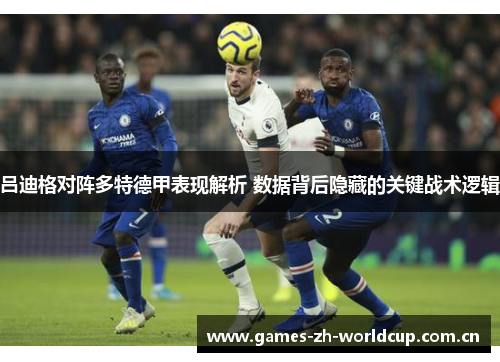 吕迪格对阵多特德甲表现解析 数据背后隐藏的关键战术逻辑 吕迪格对阵多特德甲表现解析 数据背后隐藏的关键战术逻辑